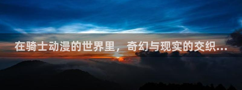 动漫天堂网址：在骑士动漫的世界里，奇幻与现实的交织...