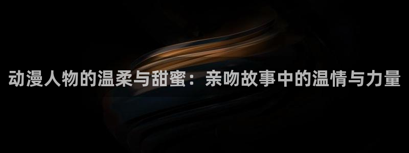 jm动漫天堂：动漫人物的温柔与甜蜜：亲吻故事中的温情与力量